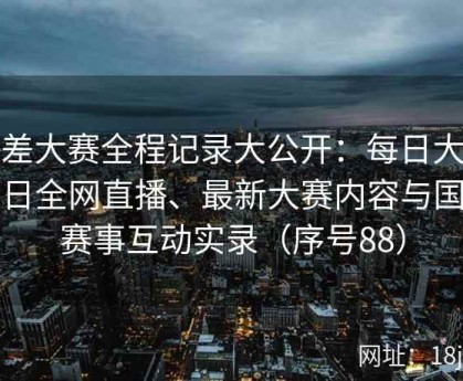 反差大赛全程记录大公开：每日大赛今日全网直播、最新大赛内容与国内赛事互动实录（序号88）