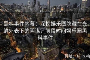 黑料事件内幕：深挖娱乐圈隐藏在光鲜外表下的阴谋，前段时间娱乐圈黑料事件