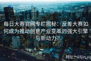 每日大赛官网专栏揭秘：反差大赛如何成为推动创意产业变革的强大引擎与新动力