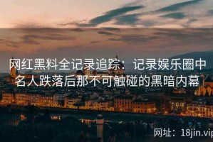 网红黑料全记录追踪：记录娱乐圈中名人跌落后那不可触碰的黑暗内幕
