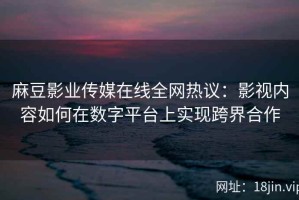 麻豆影业传媒在线全网热议：影视内容如何在数字平台上实现跨界合作
