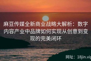 麻豆传媒全新商业战略大解析：数字内容产业中品牌如何实现从创意到变现的完美闭环
