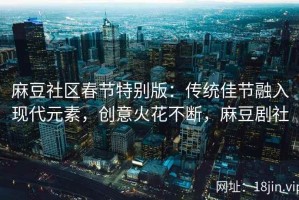 麻豆社区春节特别版：传统佳节融入现代元素，创意火花不断，麻豆剧社