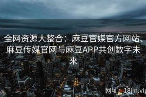 全网资源大整合：麻豆官媒官方网站、麻豆传媒官网与麻豆APP共创数字未来