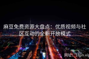 麻豆免费资源大盘点：优质视频与社区互动的全新开放模式