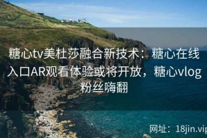 糖心tv美杜莎融合新技术：糖心在线入口AR观看体验或将开放，糖心vlog粉丝嗨翻