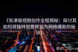 《张津瑜视频创作全程揭秘：探讨其如何将独特创意转化为网络爆款的秘诀》