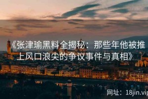 《张津瑜黑料全揭秘：那些年他被推上风口浪尖的争议事件与真相》