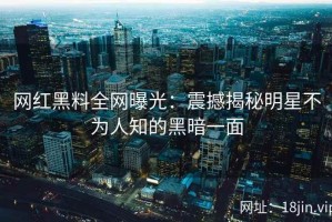 网红黑料全网曝光：震撼揭秘明星不为人知的黑暗一面