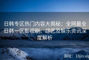 日韩专区热门内容大揭秘：全网最全日韩一区影视剧、综艺及娱乐资讯深度解析