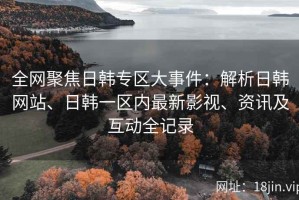 全网聚焦日韩专区大事件：解析日韩网站、日韩一区内最新影视、资讯及互动全记录