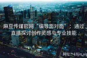 麻豆传媒官网“编导面对面”：通过直播探讨创作灵感与专业技能