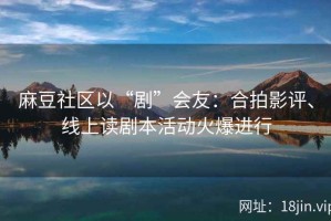 麻豆社区以“剧”会友：合拍影评、线上读剧本活动火爆进行