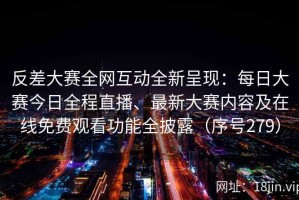 反差大赛全网互动全新呈现：每日大赛今日全程直播、最新大赛内容及在线免费观看功能全披露（序号279）