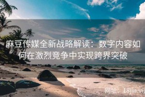 麻豆传媒全新战略解读：数字内容如何在激烈竞争中实现跨界突破