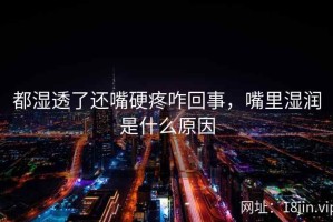 都湿透了还嘴硬疼咋回事，嘴里湿润是什么原因