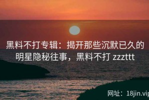 黑料不打专辑：揭开那些沉默已久的明星隐秘往事，黑料不打 zzzttt