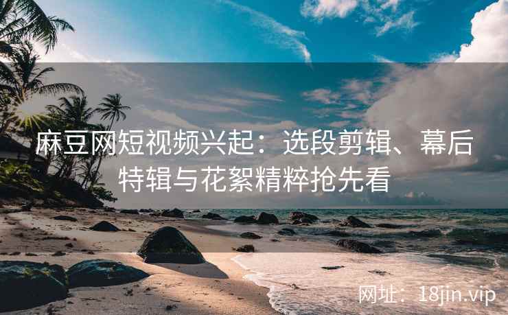 麻豆网短视频兴起：选段剪辑、幕后特辑与花絮精粹抢先看