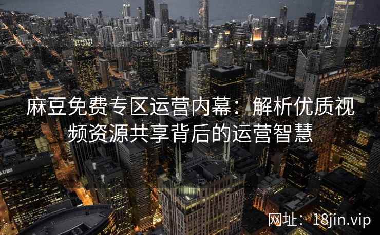 麻豆免费专区运营内幕：解析优质视频资源共享背后的运营智慧