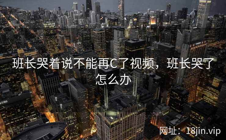 班长哭着说不能再C了视频，班长哭了怎么办