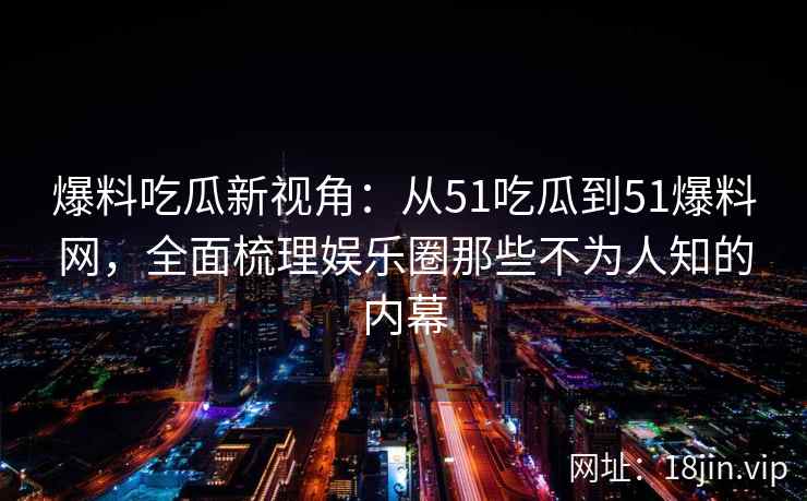 爆料吃瓜新视角：从51吃瓜到51爆料网，全面梳理娱乐圈那些不为人知的内幕