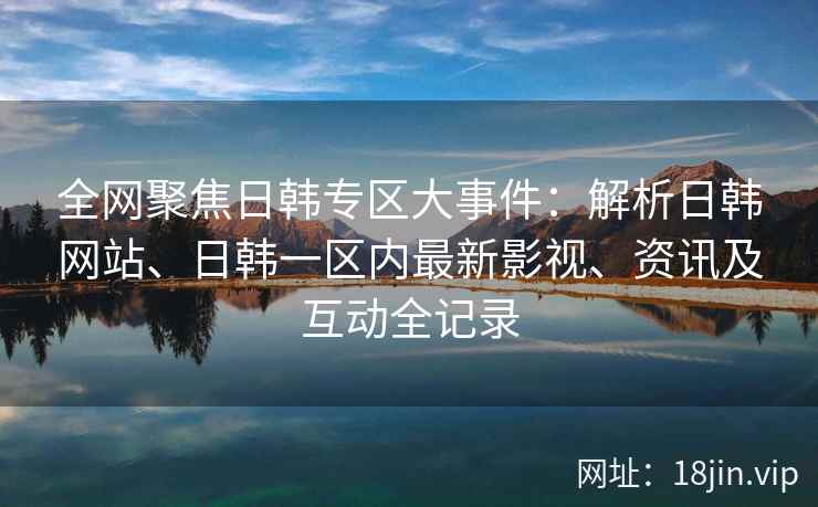 全网聚焦日韩专区大事件：解析日韩网站、日韩一区内最新影视、资讯及互动全记录