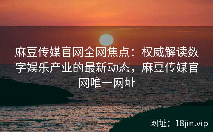 麻豆传媒官网全网焦点：权威解读数字娱乐产业的最新动态，麻豆传媒官网唯一网址