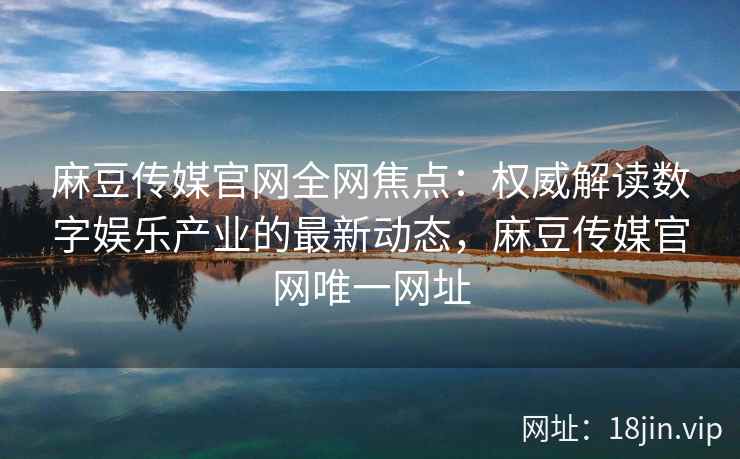 麻豆传媒官网全网焦点：权威解读数字娱乐产业的最新动态，麻豆传媒官网唯一网址