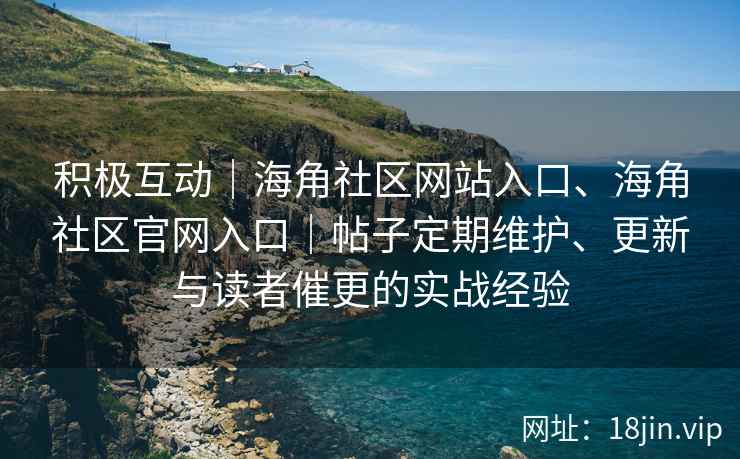 积极互动｜海角社区网站入口、海角社区官网入口｜帖子定期维护、更新与读者催更的实战经验