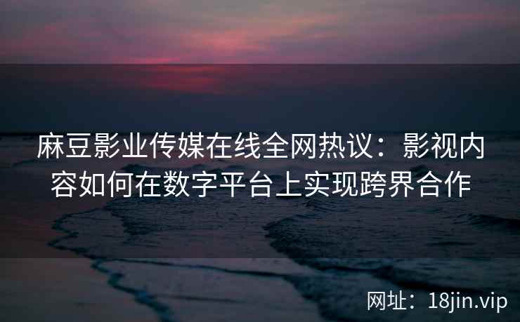 麻豆影业传媒在线全网热议：影视内容如何在数字平台上实现跨界合作