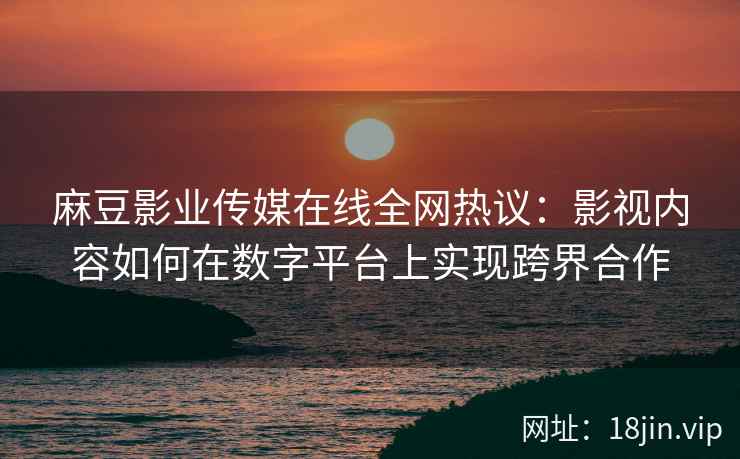 麻豆影业传媒在线全网热议：影视内容如何在数字平台上实现跨界合作