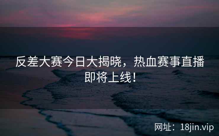 反差大赛今日大揭晓，热血赛事直播即将上线！