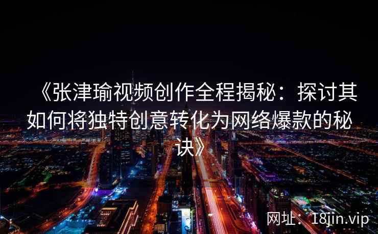 《张津瑜视频创作全程揭秘：探讨其如何将独特创意转化为网络爆款的秘诀》