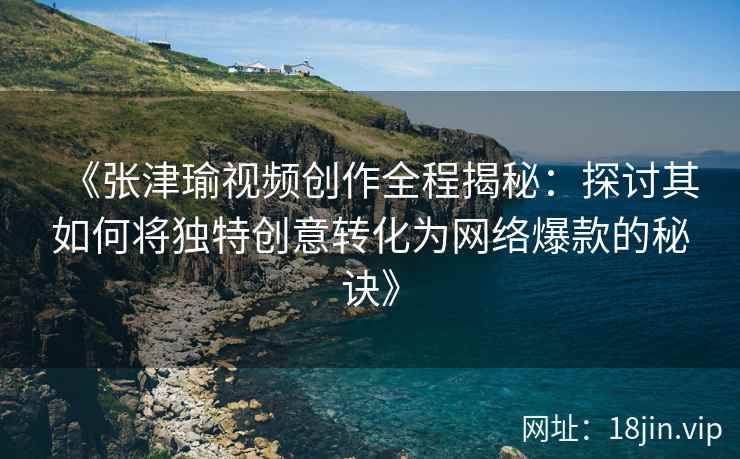 《张津瑜视频创作全程揭秘：探讨其如何将独特创意转化为网络爆款的秘诀》
