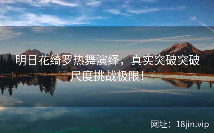 明日花绮罗热舞演绎，真实突破突破尺度挑战极限！