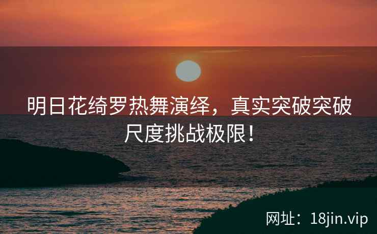 明日花绮罗热舞演绎，真实突破突破尺度挑战极限！