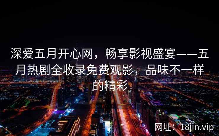 深爱五月开心网，畅享影视盛宴——五月热剧全收录免费观影，品味不一样的精彩