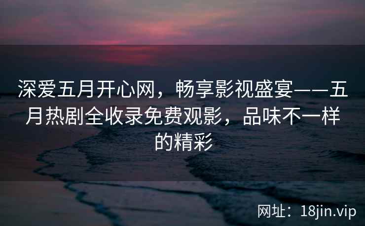 深爱五月开心网，畅享影视盛宴——五月热剧全收录免费观影，品味不一样的精彩