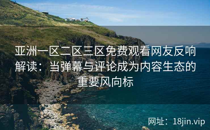 亚洲一区二区三区免费观看网友反响解读：当弹幕与评论成为内容生态的重要风向标