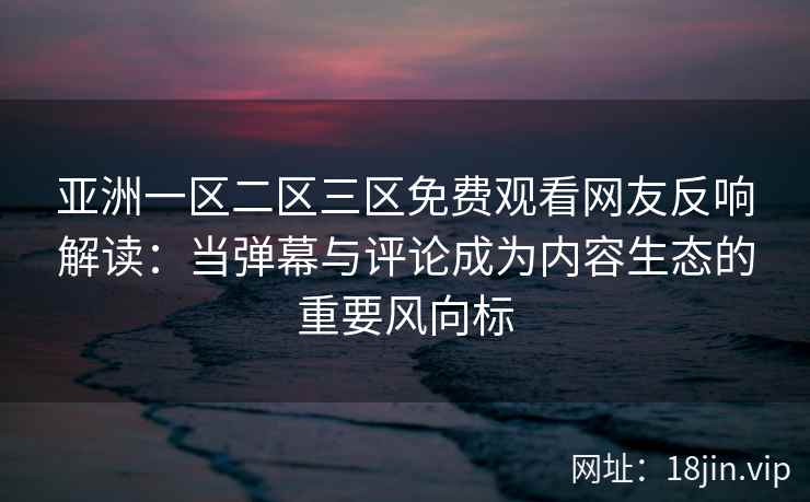 亚洲一区二区三区免费观看网友反响解读：当弹幕与评论成为内容生态的重要风向标
