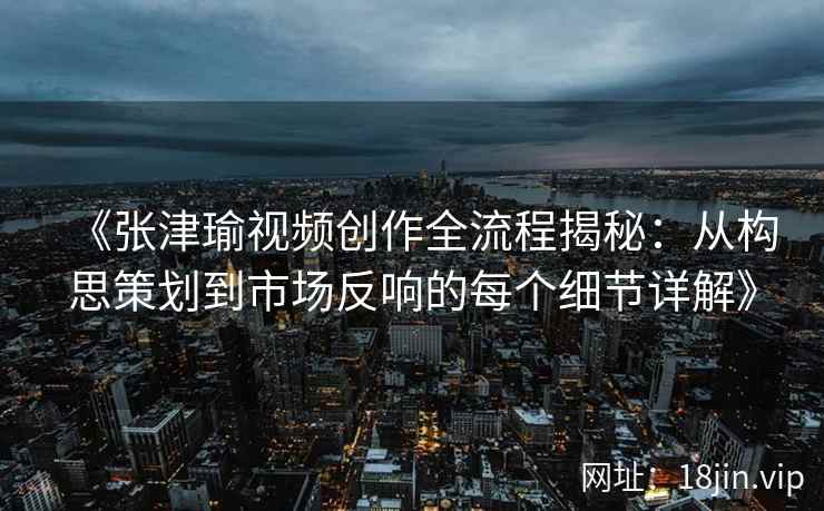 《张津瑜视频创作全流程揭秘：从构思策划到市场反响的每个细节详解》