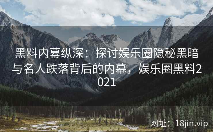 黑料内幕纵深：探讨娱乐圈隐秘黑暗与名人跌落背后的内幕，娱乐圈黑料2021