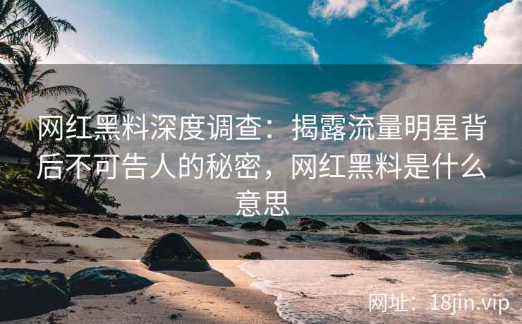 网红黑料深度调查：揭露流量明星背后不可告人的秘密，网红黑料是什么意思