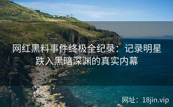 网红黑料事件终极全纪录：记录明星跌入黑暗深渊的真实内幕