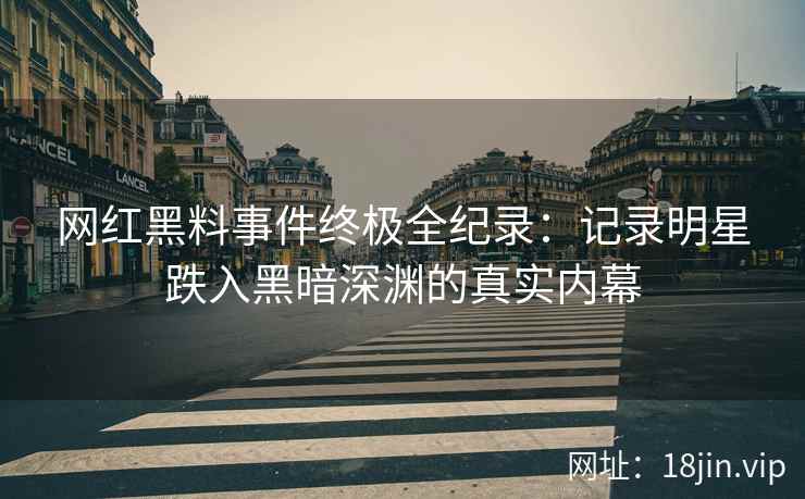 网红黑料事件终极全纪录：记录明星跌入黑暗深渊的真实内幕
