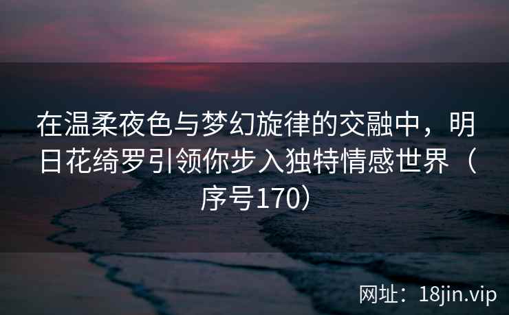 在温柔夜色与梦幻旋律的交融中，明日花绮罗引领你步入独特情感世界（序号170）