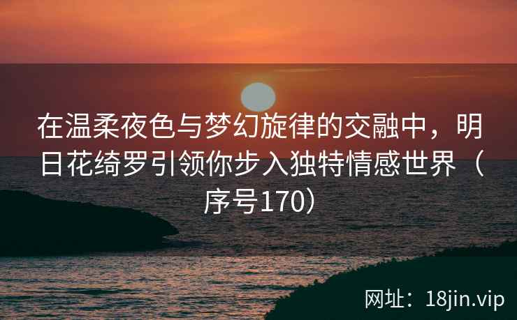 在温柔夜色与梦幻旋律的交融中，明日花绮罗引领你步入独特情感世界（序号170）