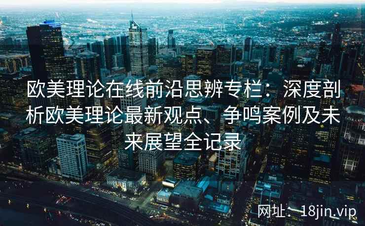 欧美理论在线前沿思辨专栏：深度剖析欧美理论最新观点、争鸣案例及未来展望全记录
