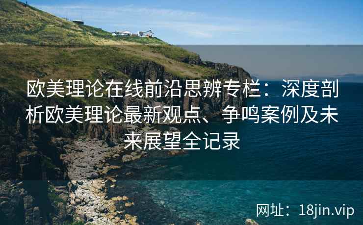 欧美理论在线前沿思辨专栏：深度剖析欧美理论最新观点、争鸣案例及未来展望全记录