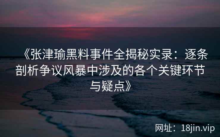 《张津瑜黑料事件全揭秘实录：逐条剖析争议风暴中涉及的各个关键环节与疑点》